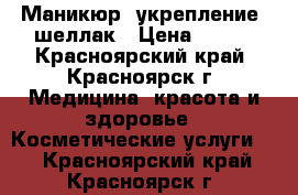 Маникюр  укрепление  шеллак › Цена ­ 600 - Красноярский край, Красноярск г. Медицина, красота и здоровье » Косметические услуги   . Красноярский край,Красноярск г.